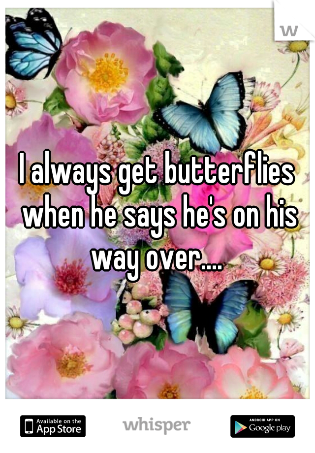 I always get butterflies when he says he's on his way over.... 
