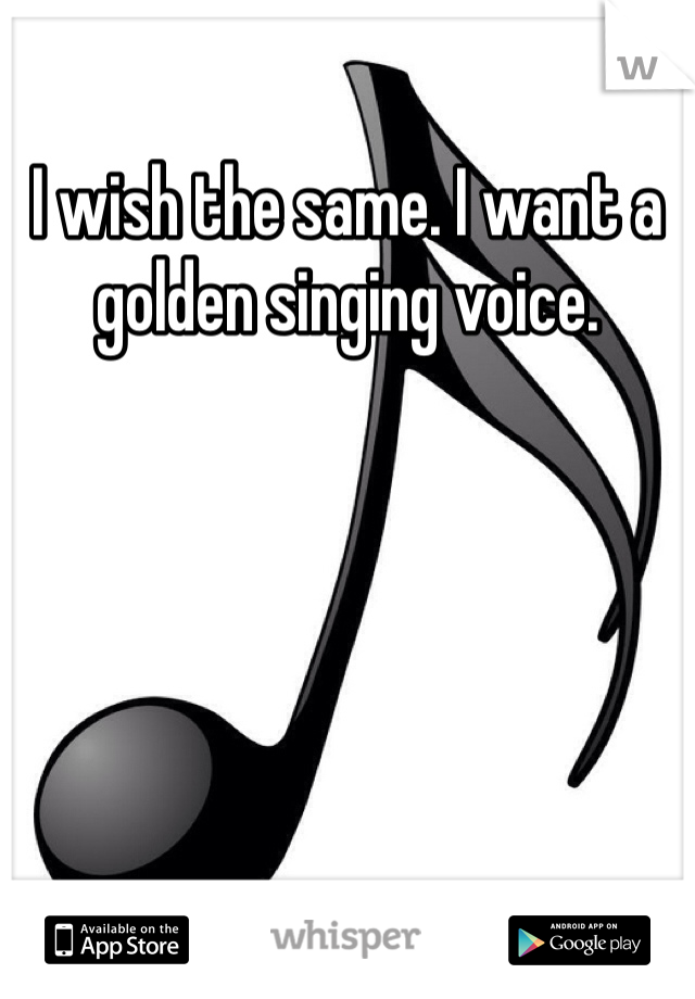 I wish the same. I want a golden singing voice. 