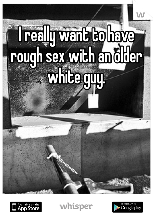 I really want to have rough sex with an older white guy. 