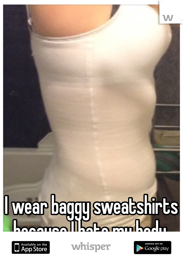 I wear baggy sweatshirts because I hate my body.