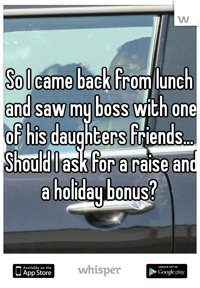 So I came back from lunch and saw my boss with one of his daughters friends...  Should I ask for a raise and a holiday bonus? 