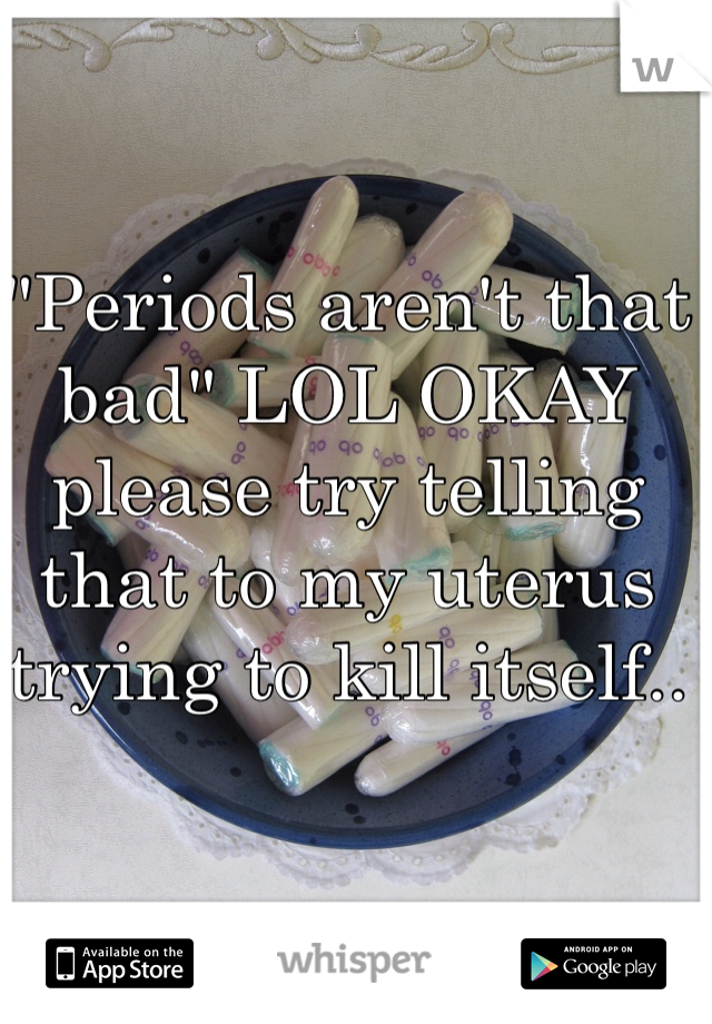 "Periods aren't that bad" LOL OKAY please try telling that to my uterus trying to kill itself.. 