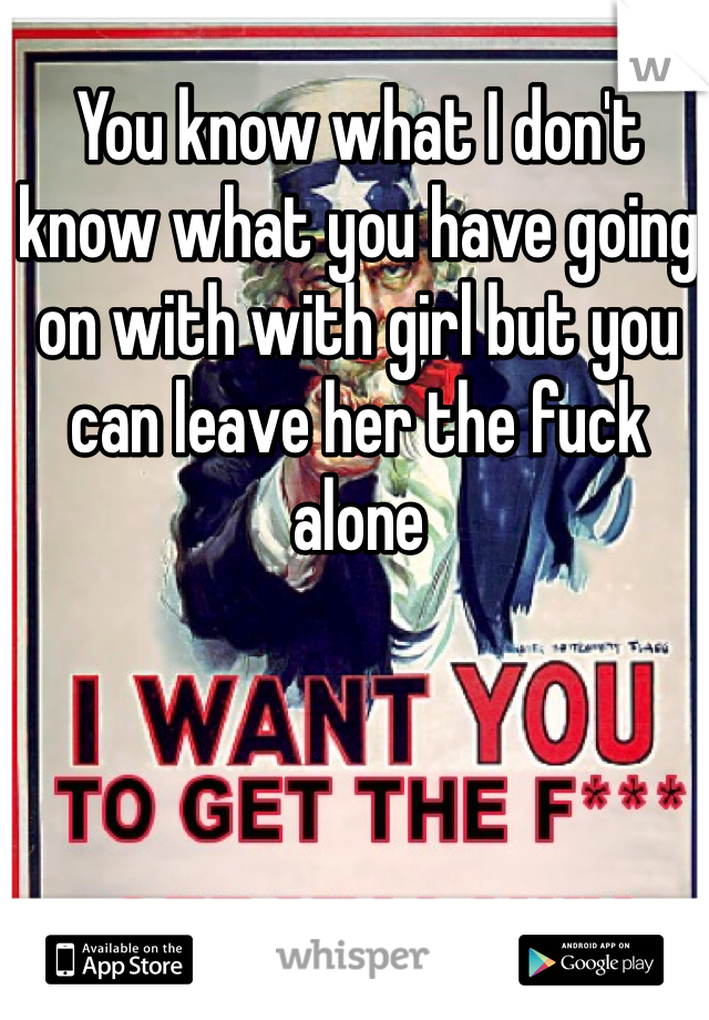 You know what I don't know what you have going on with with girl but you can leave her the fuck alone 