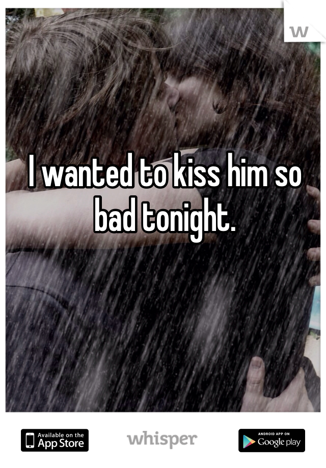 I wanted to kiss him so bad tonight.