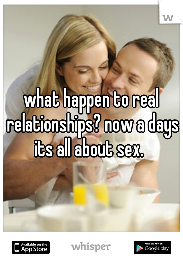 what happen to real relationships? now a days its all about sex.  