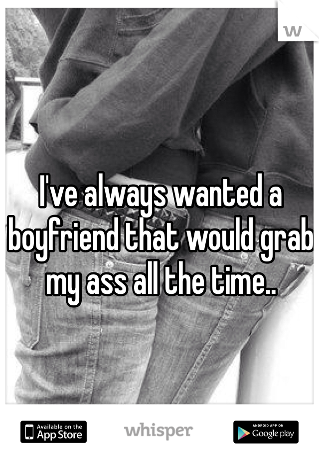 I've always wanted a boyfriend that would grab my ass all the time..