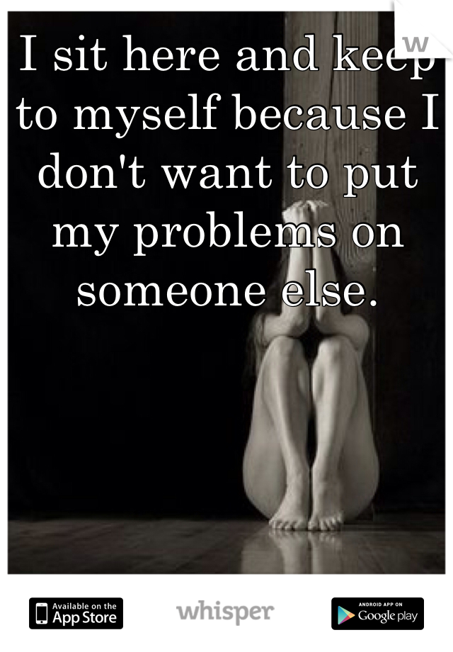 I sit here and keep to myself because I don't want to put my problems on someone else. 