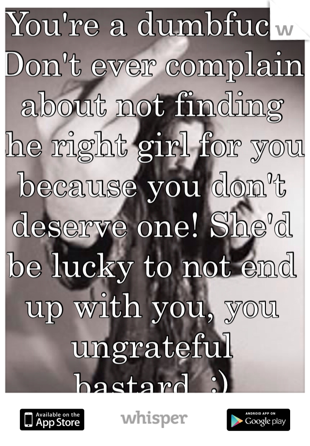 You're a dumbfuck. Don't ever complain about not finding the right girl for you because you don't deserve one! She'd be lucky to not end up with you, you ungrateful bastard. :)