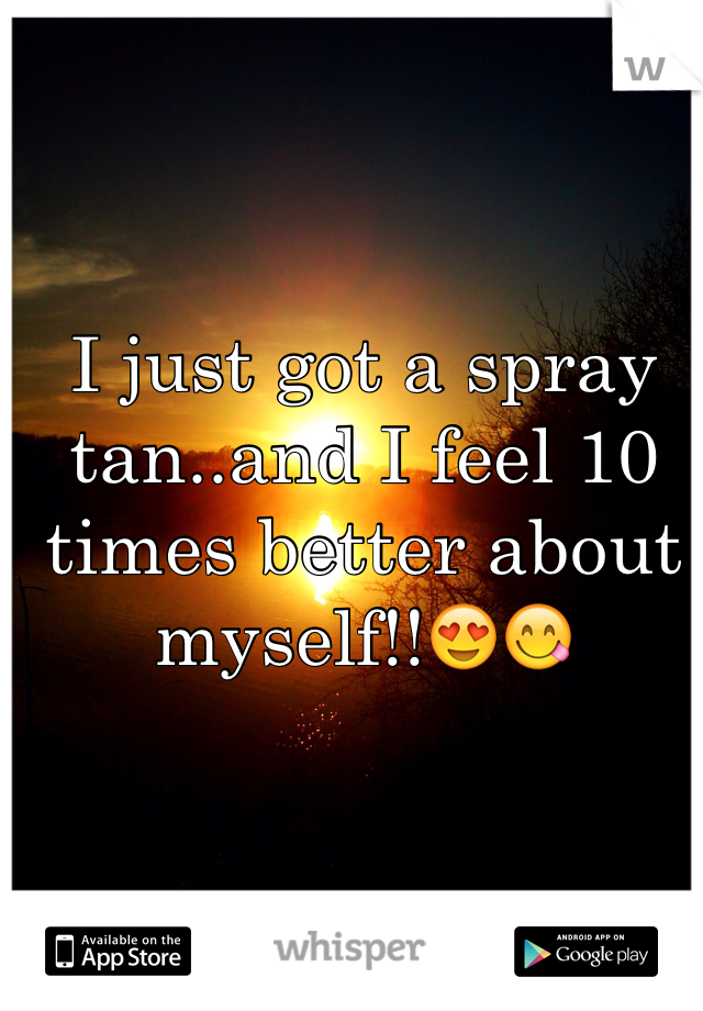 I just got a spray tan..and I feel 10 times better about myself!!😍😋