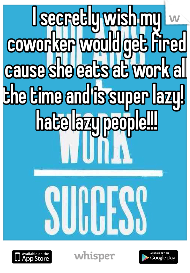 I secretly wish my coworker would get fired cause she eats at work all the time and is super lazy! I hate lazy people!!!