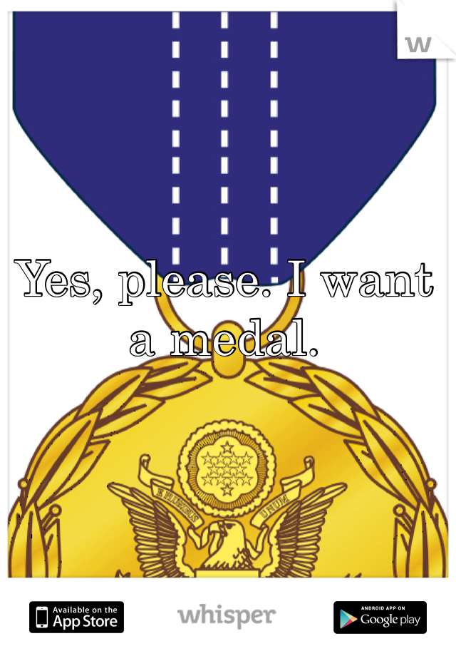 Yes, please. I want a medal. 