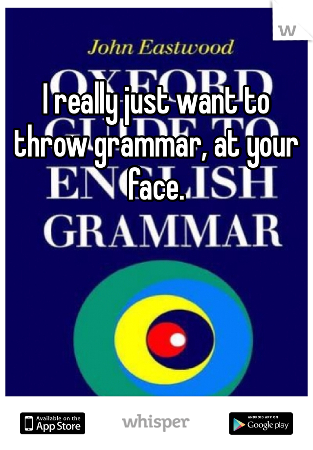 I really just want to throw grammar, at your face.