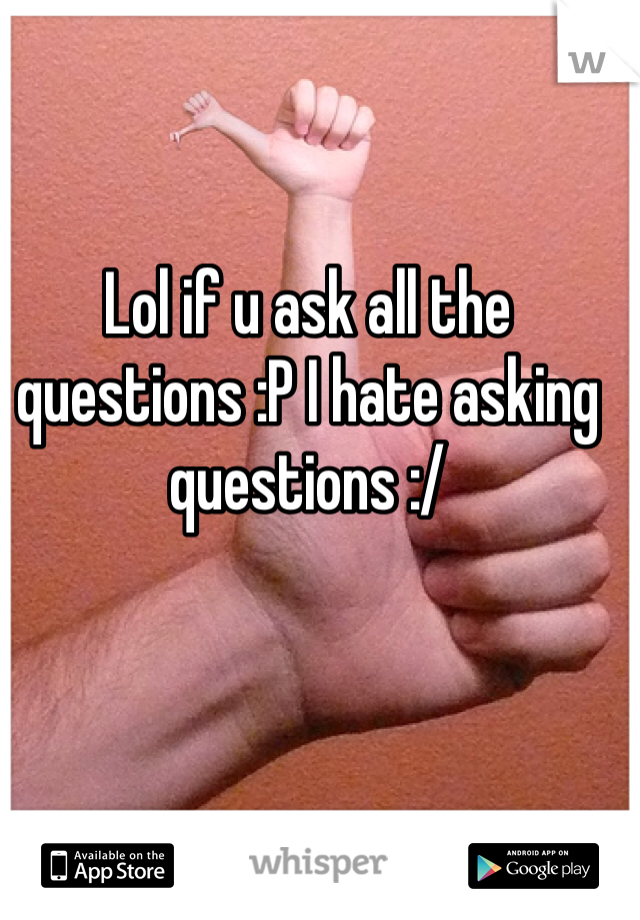 Lol if u ask all the questions :P I hate asking questions :/