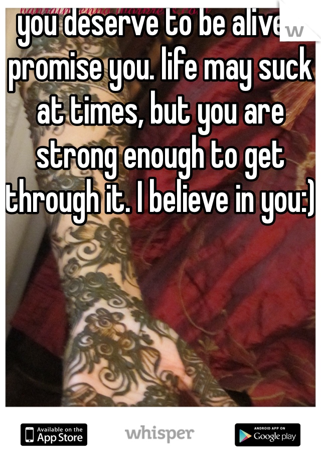 you deserve to be alive, I promise you. life may suck at times, but you are strong enough to get through it. I believe in you:)