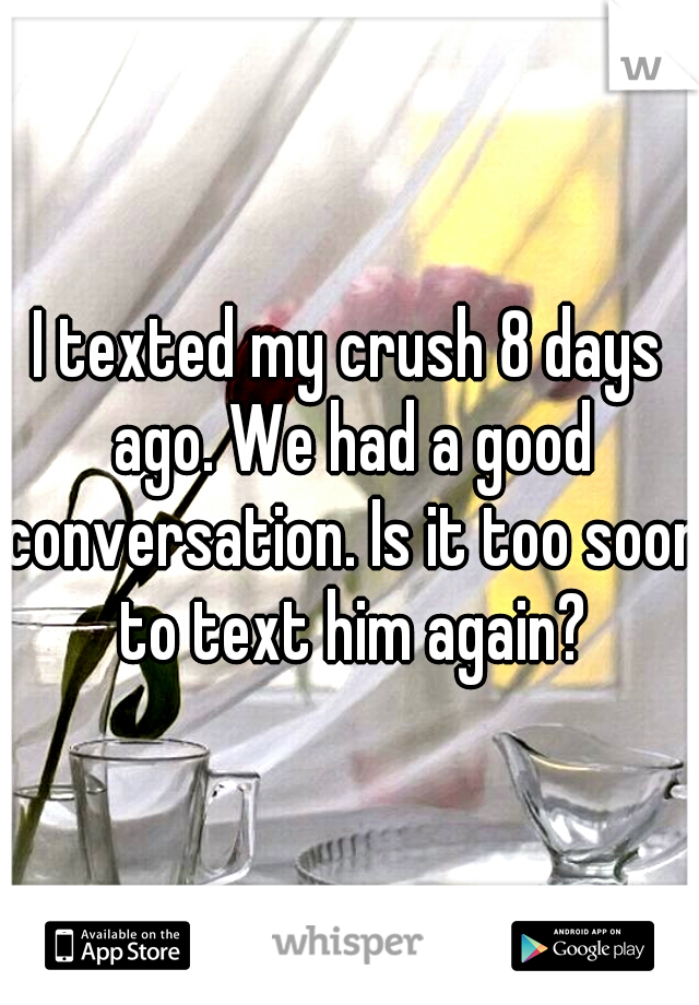 I texted my crush 8 days ago. We had a good conversation. Is it too soon to text him again?