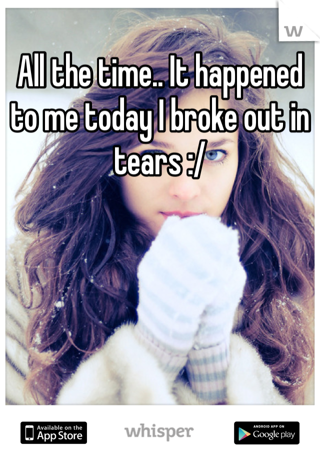 All the time.. It happened to me today I broke out in tears :/