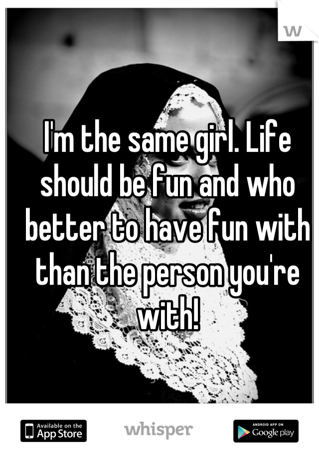 I'm the same girl. Life should be fun and who better to have fun with than the person you're with!