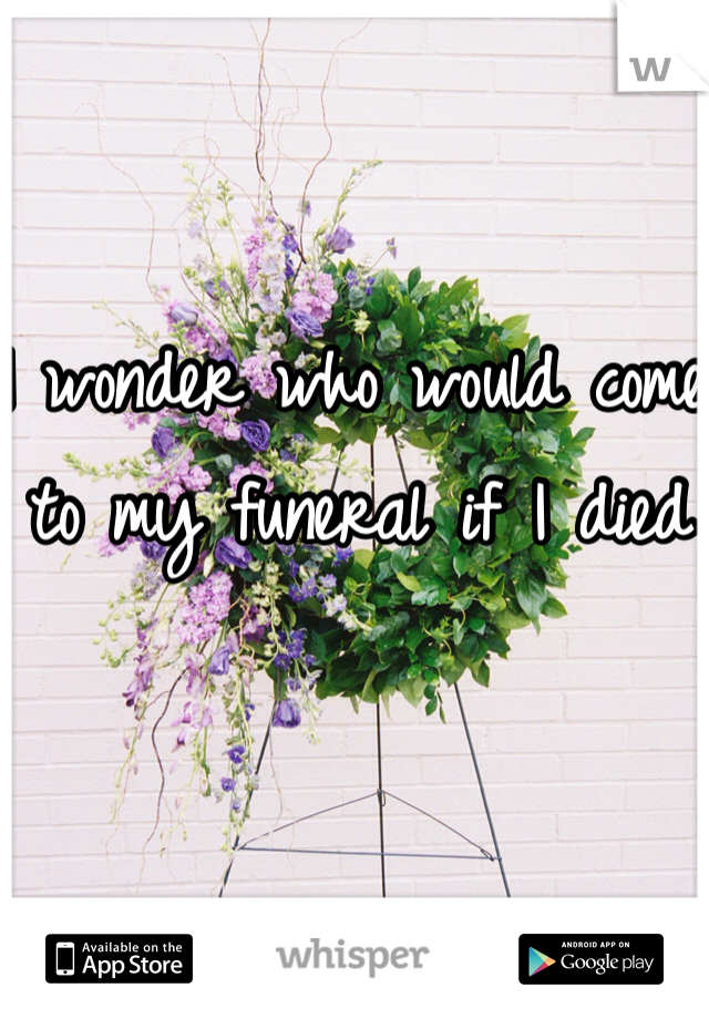 I wonder who would come to my funeral if I died 