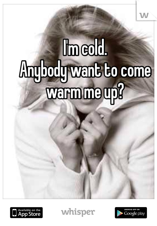 I'm cold. 
Anybody want to come warm me up?