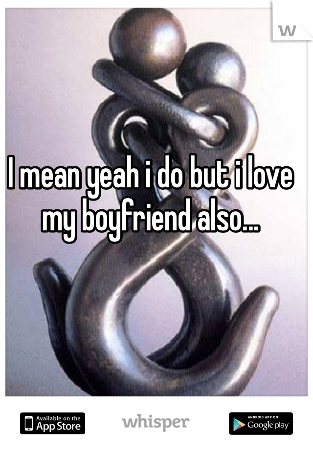 I mean yeah i do but i love my boyfriend also...