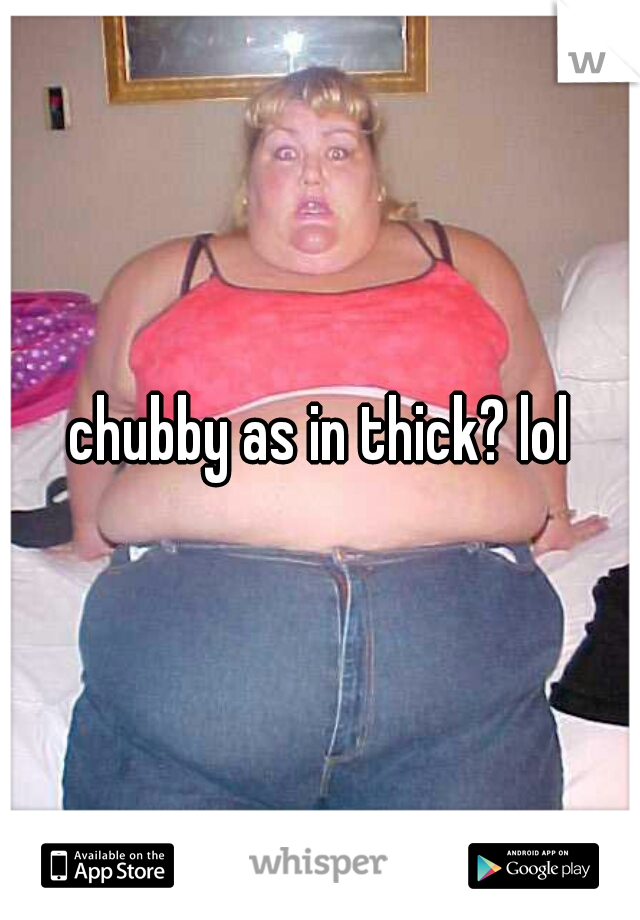 chubby as in thick? lol