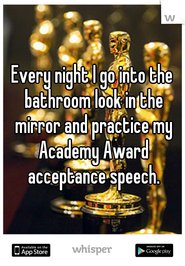 Every night I go into the bathroom look in the mirror and practice my Academy Award acceptance speech.