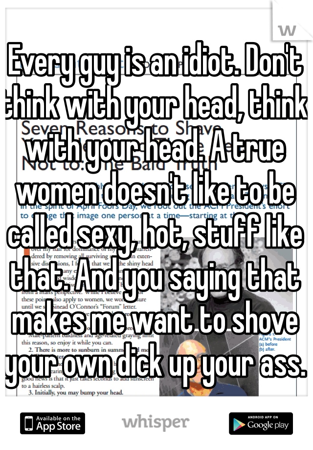 Every guy is an idiot. Don't think with your head, think with your head. A true women doesn't like to be called sexy, hot, stuff like that. And you saying that makes me want to shove your own dick up your ass. 