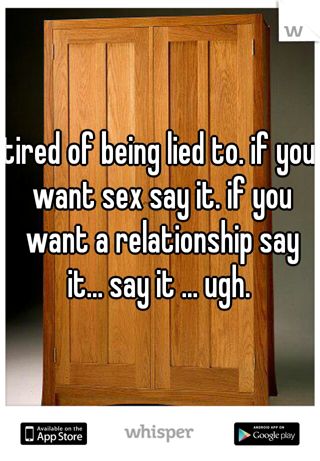tired of being lied to. if you want sex say it. if you want a relationship say it... say it ... ugh. 