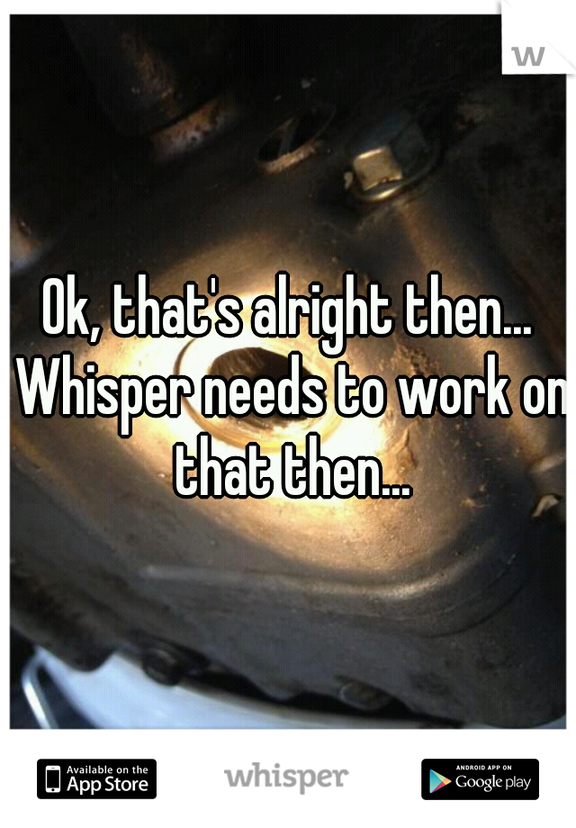 Ok, that's alright then... Whisper needs to work on that then...
