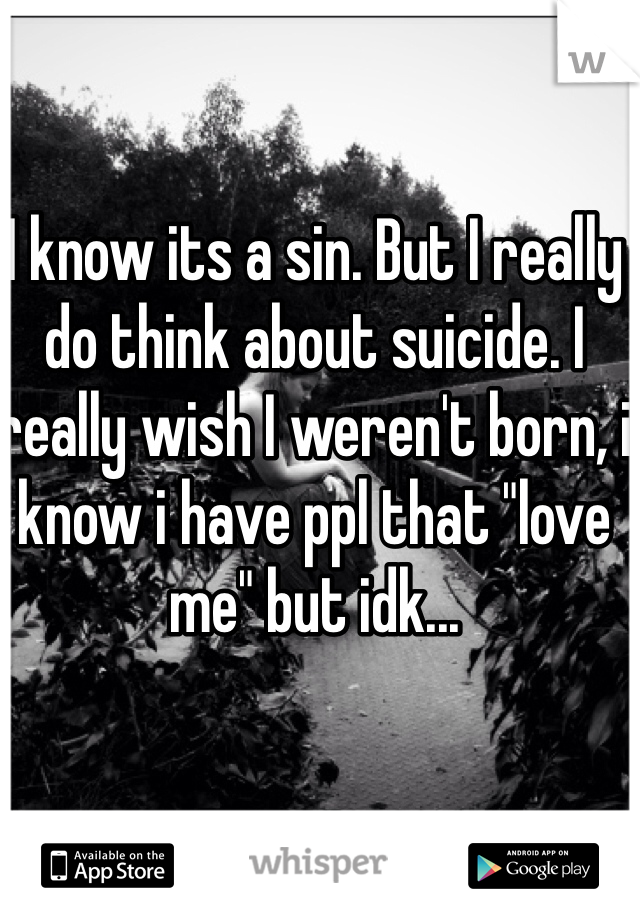 I know its a sin. But I really do think about suicide. I really wish I weren't born, i know i have ppl that "love me" but idk...