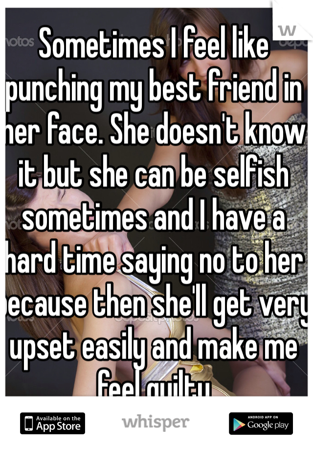 Sometimes I feel like punching my best friend in her face. She doesn't know it but she can be selfish sometimes and I have a hard time saying no to her because then she'll get very upset easily and make me feel guilty