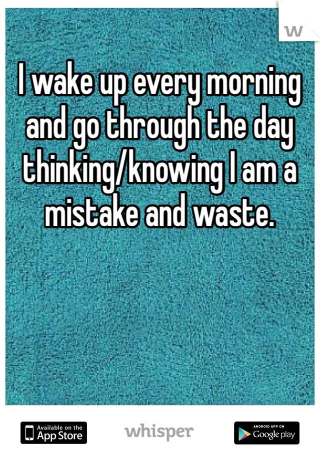 I wake up every morning and go through the day thinking/knowing I am a mistake and waste. 