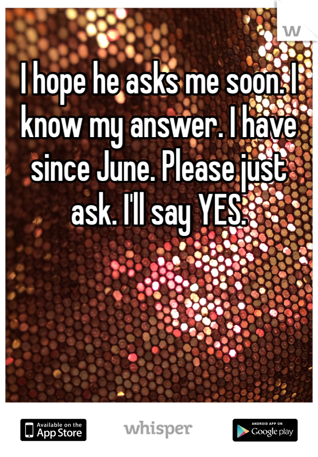 I hope he asks me soon. I know my answer. I have since June. Please just ask. I'll say YES.