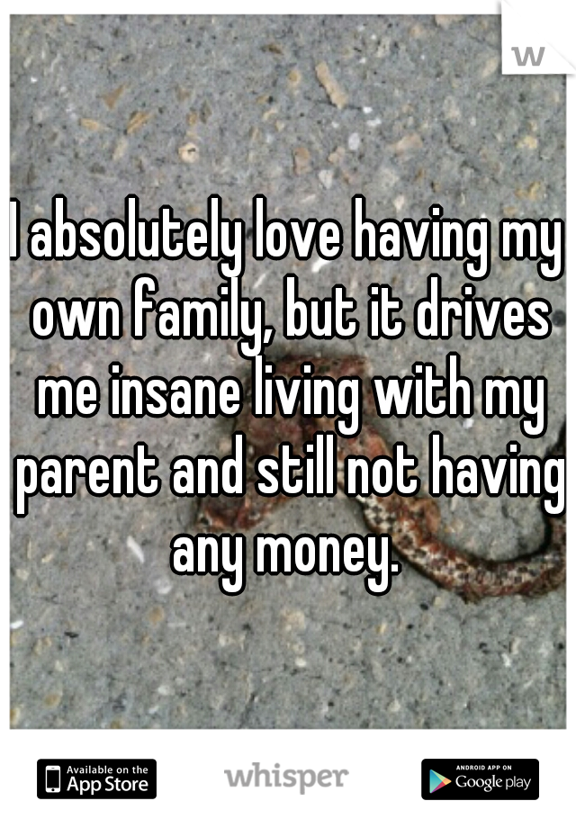 I absolutely love having my own family, but it drives me insane living with my parent and still not having any money. 
