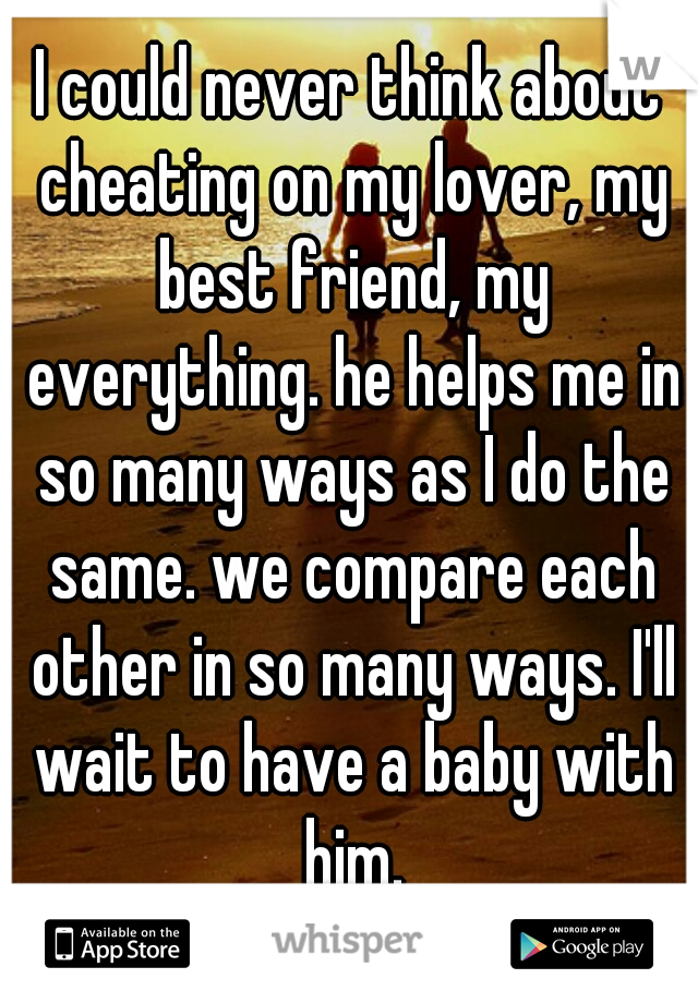 I could never think about cheating on my lover, my best friend, my everything. he helps me in so many ways as I do the same. we compare each other in so many ways. I'll wait to have a baby with him.