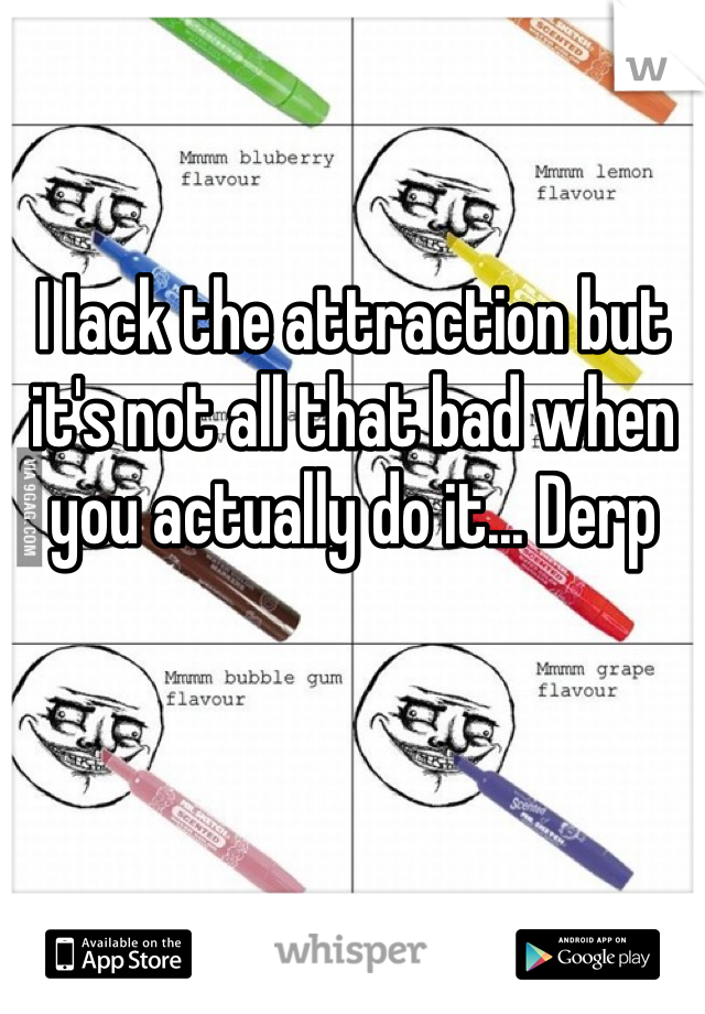 I lack the attraction but it's not all that bad when you actually do it... Derp 