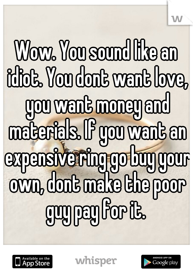 Wow. You sound like an idiot. You dont want love, you want money and materials. If you want an expensive ring go buy your own, dont make the poor guy pay for it. 