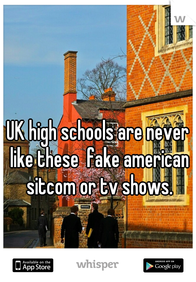 UK high schools are never like these  fake american sitcom or tv shows.
