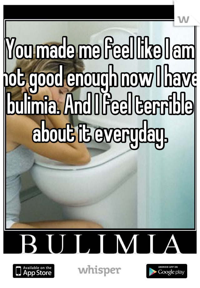 You made me feel like I am not good enough now I have bulimia. And I feel terrible about it everyday.