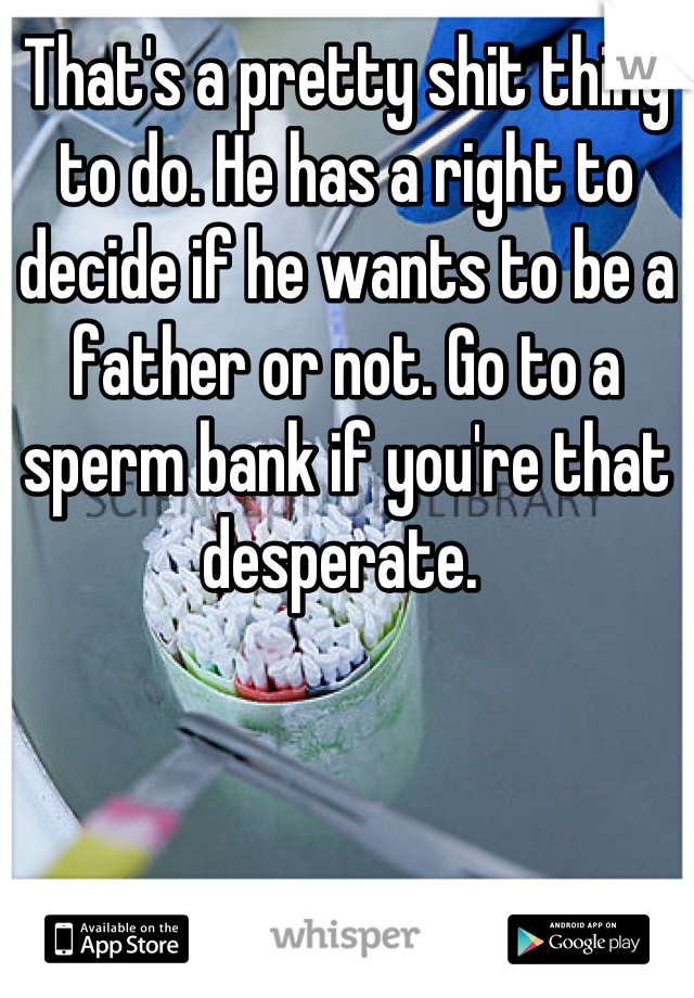 That's a pretty shit thing to do. He has a right to decide if he wants to be a father or not. Go to a sperm bank if you're that desperate. 