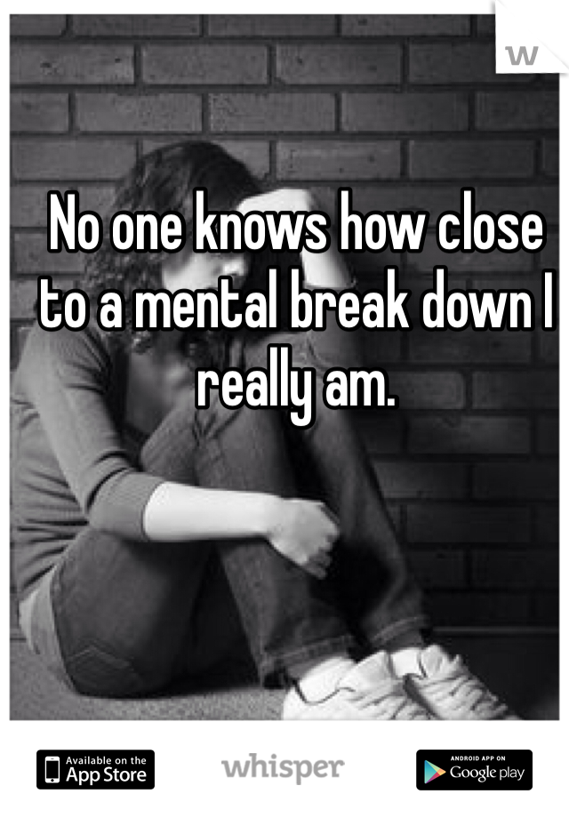 No one knows how close to a mental break down I really am. 