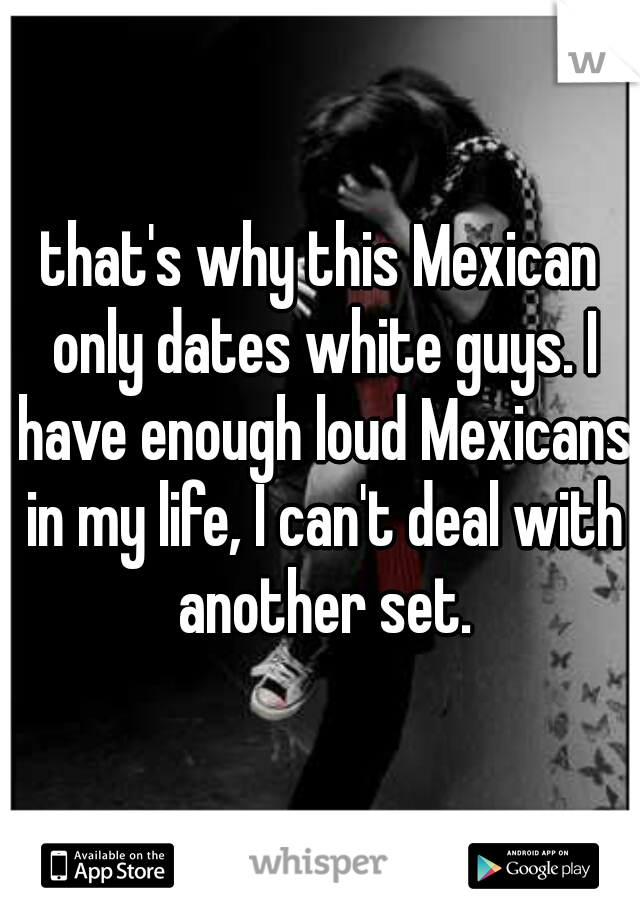 that's why this Mexican only dates white guys. I have enough loud Mexicans in my life, I can't deal with another set.