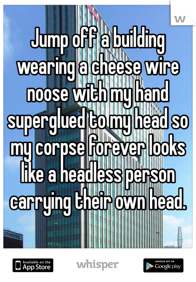 Jump off a building wearing a cheese wire noose with my hand superglued to my head so my corpse forever looks like a headless person carrying their own head. 