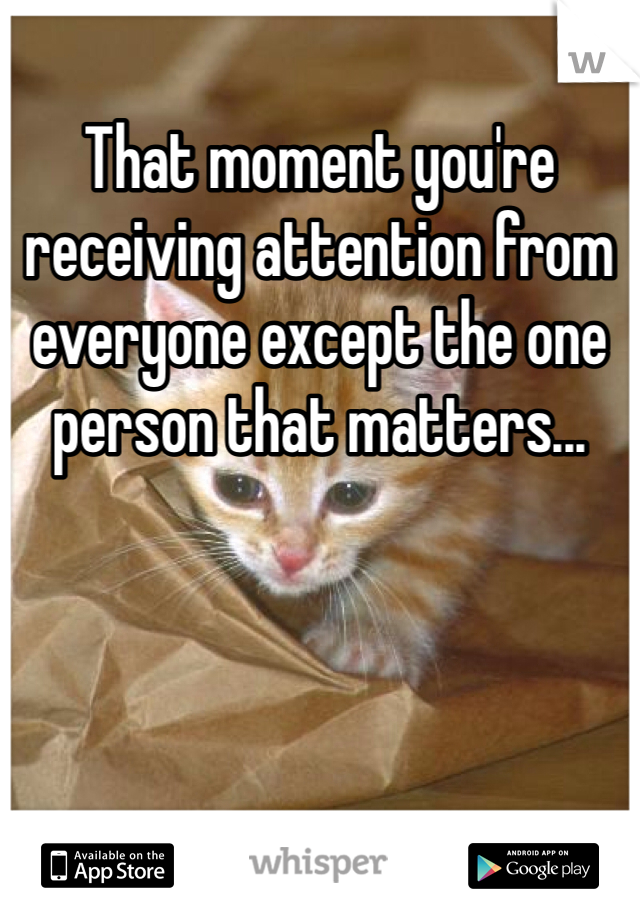 That moment you're receiving attention from everyone except the one person that matters...