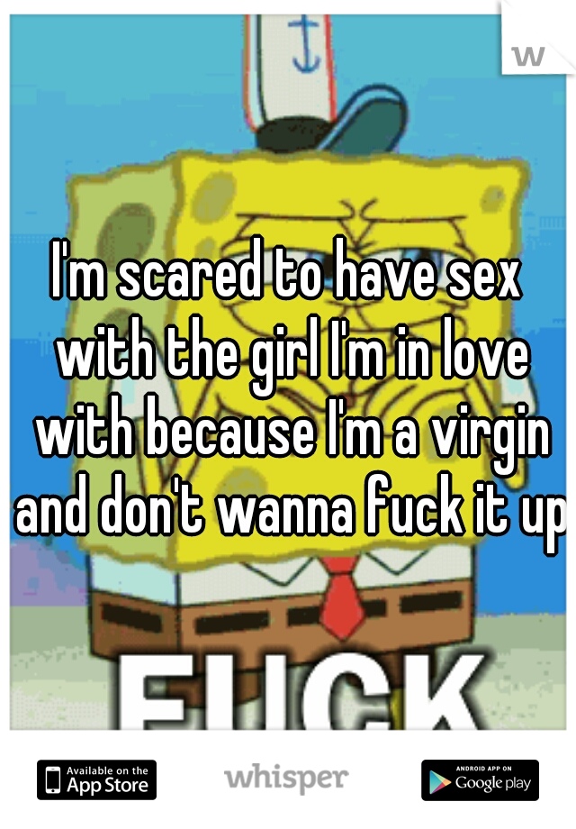 I'm scared to have sex with the girl I'm in love with because I'm a virgin and don't wanna fuck it up