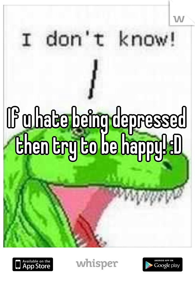 If u hate being depressed then try to be happy! :D