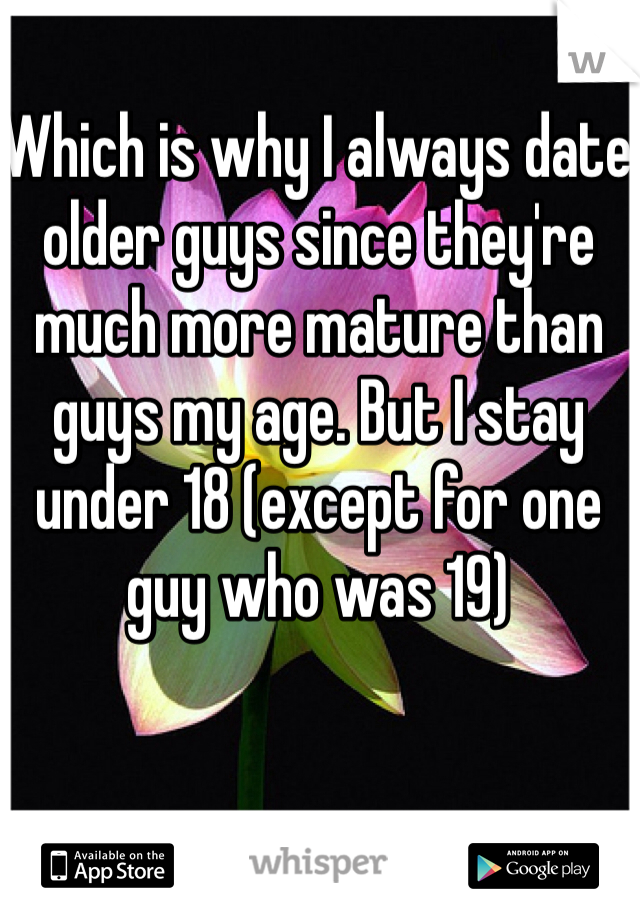 Which is why I always date older guys since they're much more mature than guys my age. But I stay under 18 (except for one guy who was 19) 