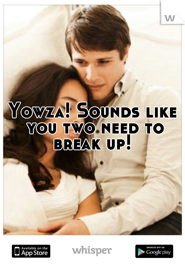 Yowza! Sounds like you two need to break up! 