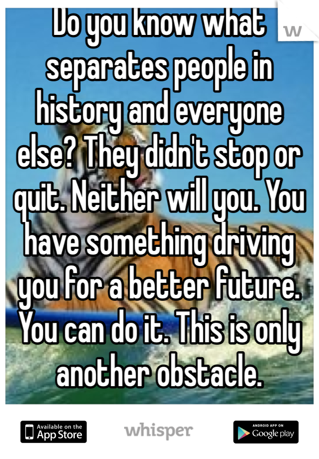 Do you know what separates people in history and everyone else? They didn't stop or quit. Neither will you. You have something driving you for a better future. You can do it. This is only another obstacle. 