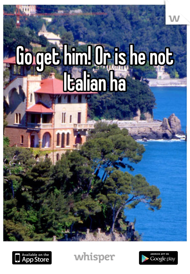 Go get him! Or is he not Italian ha
